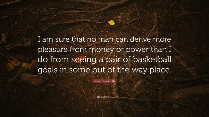 James Naismith Quote: “I am sure that no man can derive more pleasure from money or power than I do from seeing a pair of basketball goals in some out of the way place.”