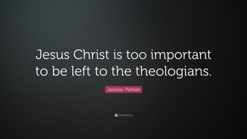Jaroslav Pelikan Quote: “Jesus Christ is too important to be left to the theologians.”