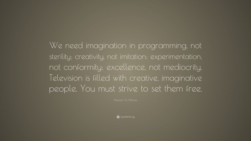 Newton N. Minow Quote: “We need imagination in programming, not sterility; creativity, not imitation; experimentation, not conformity; excellence, not mediocrity. Television is filled with creative, imaginative people. You must strive to set them free.”