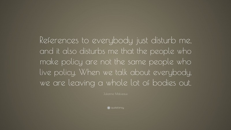 Julianne Malveaux Quote: “References to everybody just disturb me, and it also disturbs me that the people who make policy are not the same people who live policy. When we talk about everybody, we are leaving a whole lot of bodies out.”