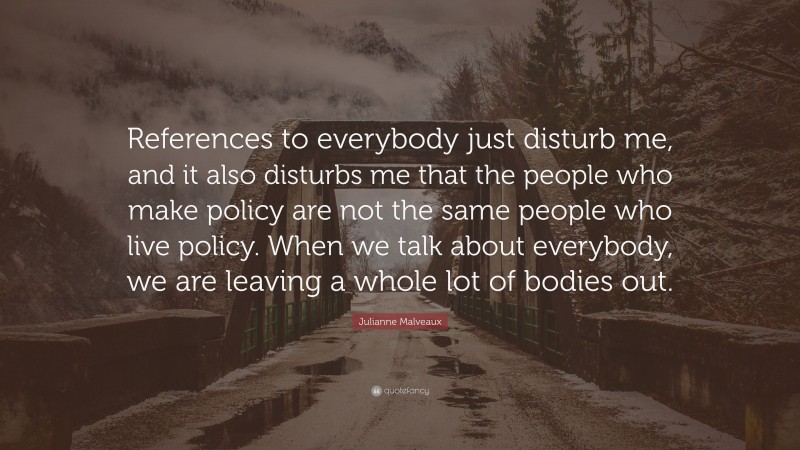 Julianne Malveaux Quote: “References to everybody just disturb me, and it also disturbs me that the people who make policy are not the same people who live policy. When we talk about everybody, we are leaving a whole lot of bodies out.”