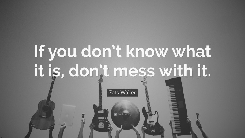 Fats Waller Quote: “If you don’t know what it is, don’t mess with it.”
