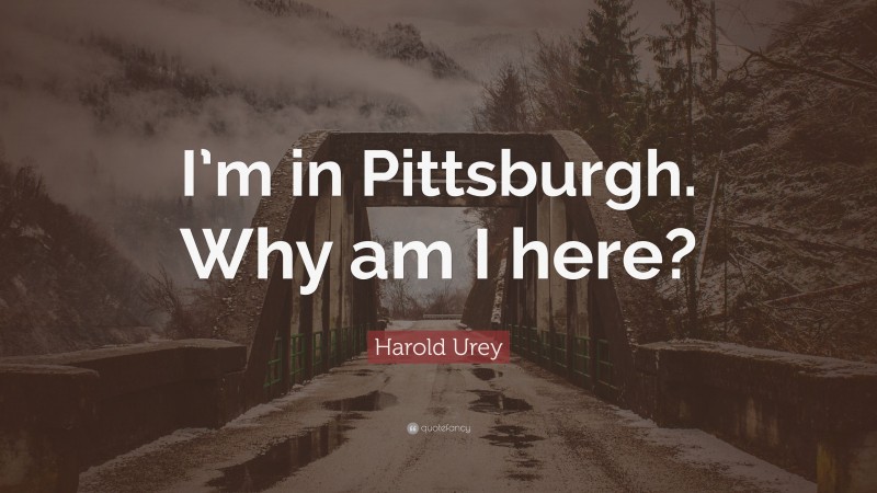Harold Urey Quote: “I’m in Pittsburgh. Why am I here?”