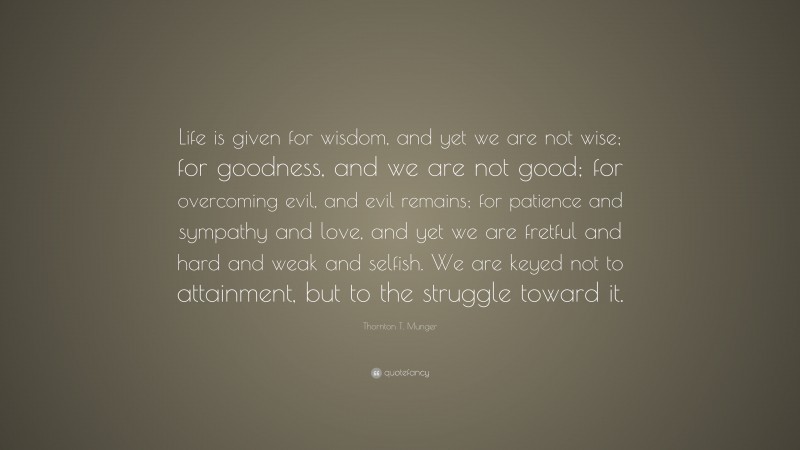 Thornton T. Munger Quote: “Life is given for wisdom, and yet we are not wise; for goodness, and we are not good; for overcoming evil, and evil remains; for patience and sympathy and love, and yet we are fretful and hard and weak and selfish. We are keyed not to attainment, but to the struggle toward it.”