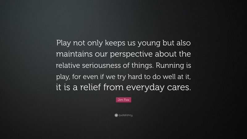 Jim Fixx Quote: “Play not only keeps us young but also maintains our perspective about the relative seriousness of things. Running is play, for even if we try hard to do well at it, it is a relief from everyday cares.”
