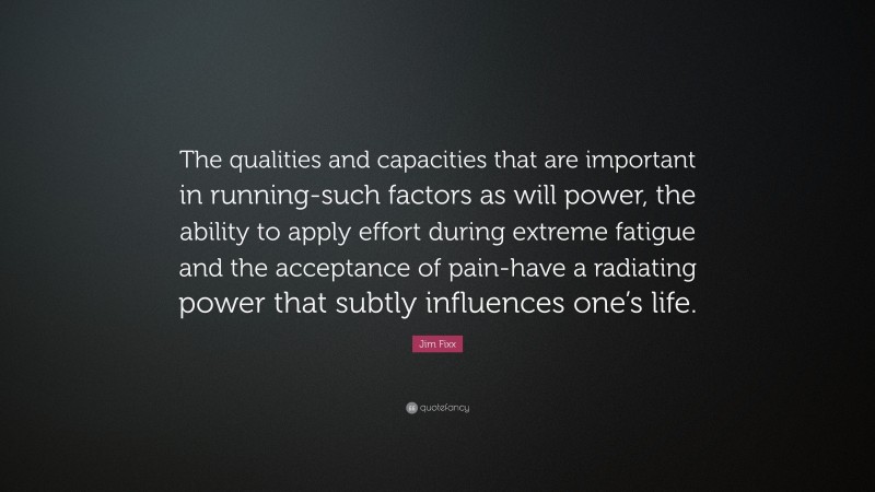Jim Fixx Quote: “The qualities and capacities that are important in running-such factors as will power, the ability to apply effort during extreme fatigue and the acceptance of pain-have a radiating power that subtly influences one’s life.”