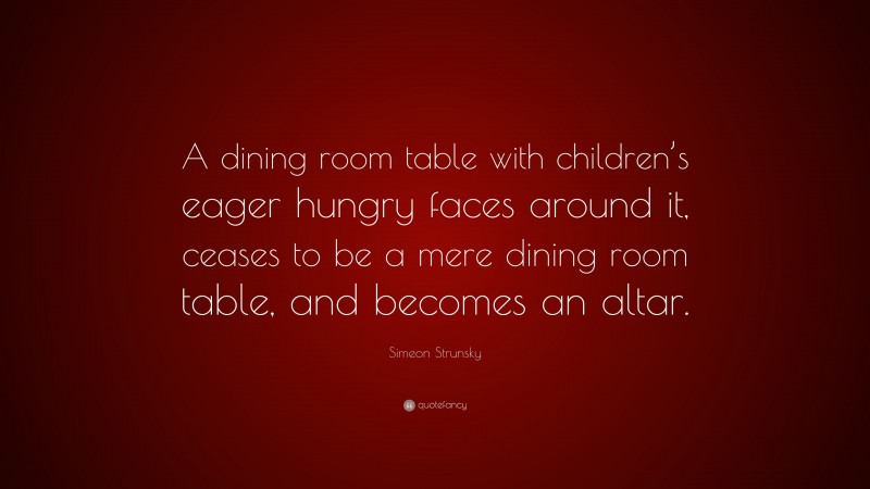 Simeon Strunsky Quote: “A dining room table with children’s eager hungry faces around it, ceases to be a mere dining room table, and becomes an altar.”