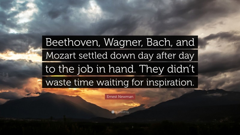 Ernest Newman Quote: “Beethoven, Wagner, Bach, and Mozart settled down day after day to the job in hand. They didn’t waste time waiting for inspiration.”