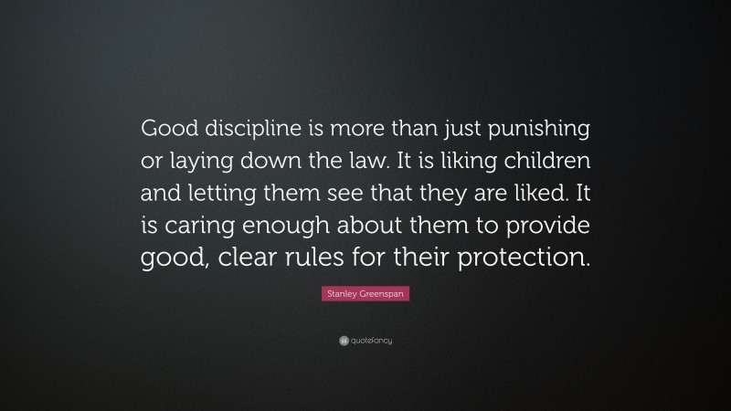 Stanley Greenspan Quote: “Good discipline is more than just punishing or laying down the law. It is liking children and letting them see that they are liked. It is caring enough about them to provide good, clear rules for their protection.”