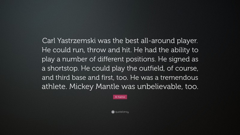 Al Kaline Quote: “Carl Yastrzemski was the best all-around player. He could run, throw and hit. He had the ability to play a number of different positions. He signed as a shortstop. He could play the outfield, of course, and third base and first, too. He was a tremendous athlete. Mickey Mantle was unbelievable, too.”
