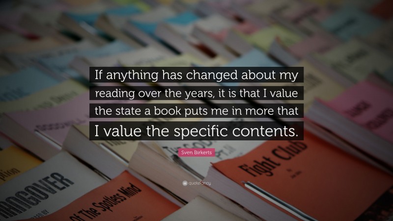 Sven Birkerts Quote: “If anything has changed about my reading over the years, it is that I value the state a book puts me in more that I value the specific contents.”