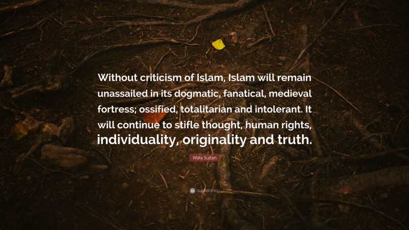 Wafa Sultan Quote: “Without criticism of Islam, Islam will remain unassailed in its dogmatic, fanatical, medieval fortress; ossified, totalitarian and intolerant. It will continue to stifle thought, human rights, individuality, originality and truth.”