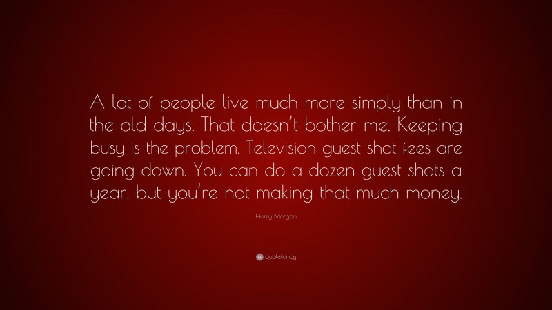 Harry Morgan Quote: “A lot of people live much more simply than in the old days. That doesn’t bother me. Keeping busy is the problem. Television guest shot fees are going down. You can do a dozen guest shots a year, but you’re not making that much money.”