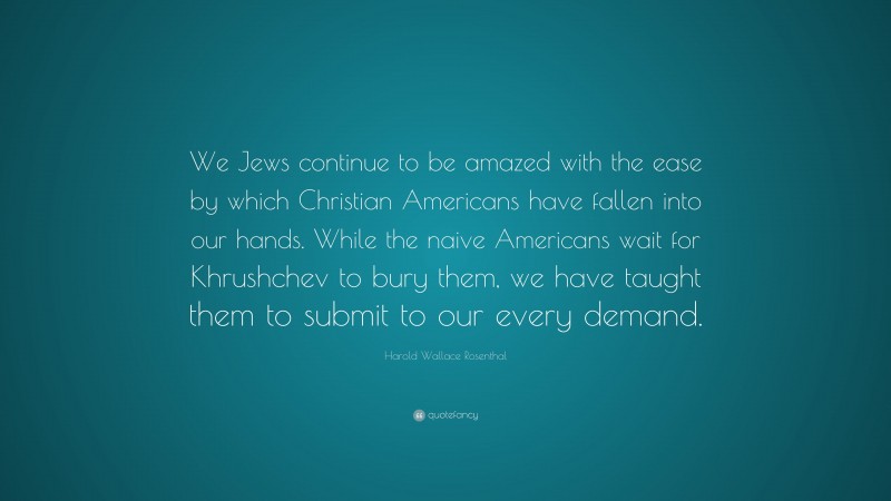 Harold Wallace Rosenthal Quote: “We Jews continue to be amazed with the ease by which Christian Americans have fallen into our hands. While the naive Americans wait for Khrushchev to bury them, we have taught them to submit to our every demand.”