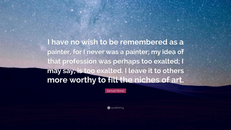 Samuel Morse Quote: “I have no wish to be remembered as a painter, for I never was a painter; my idea of that profession was perhaps too exalted; I may say, is too exalted. I leave it to others more worthy to fill the niches of art.”