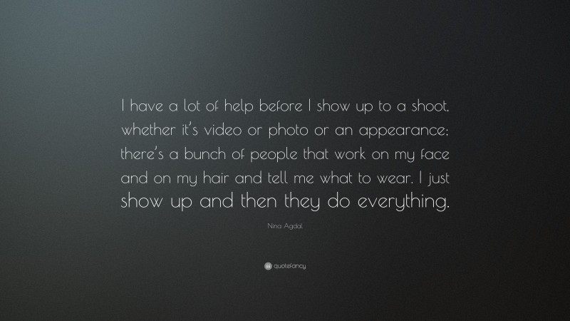 Nina Agdal Quote: “I have a lot of help before I show up to a shoot, whether it’s video or photo or an appearance; there’s a bunch of people that work on my face and on my hair and tell me what to wear. I just show up and then they do everything.”