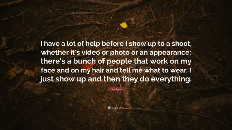 Nina Agdal Quote: “I have a lot of help before I show up to a shoot, whether it’s video or photo or an appearance; there’s a bunch of people that work on my face and on my hair and tell me what to wear. I just show up and then they do everything.”