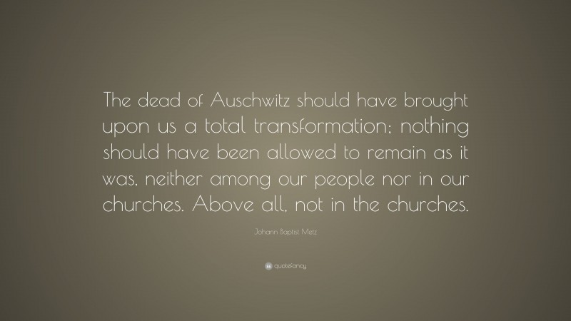 Johann Baptist Metz Quote: “The dead of Auschwitz should have brought upon us a total transformation; nothing should have been allowed to remain as it was, neither among our people nor in our churches. Above all, not in the churches.”
