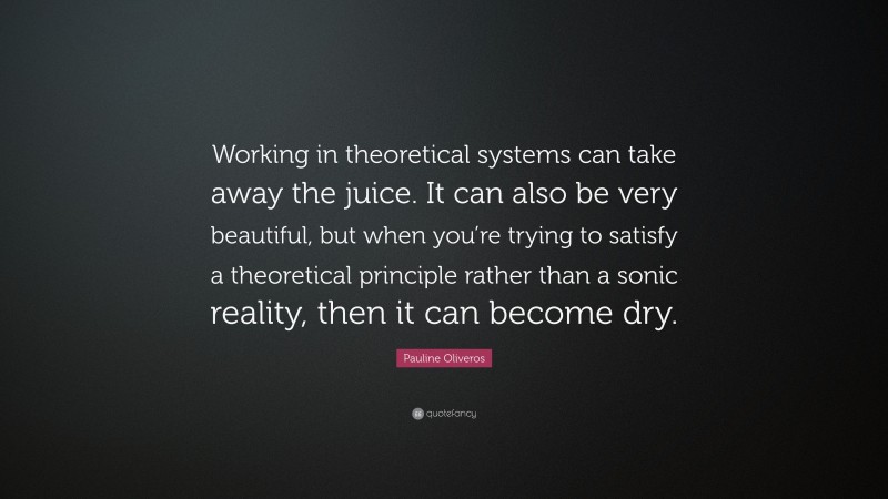 Pauline Oliveros Quote: “Working in theoretical systems can take away the juice. It can also be very beautiful, but when you’re trying to satisfy a theoretical principle rather than a sonic reality, then it can become dry.”