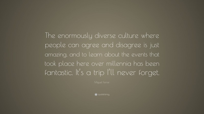 Miguel Ferrer Quote: “The enormously diverse culture where people can agree and disagree is just amazing, and to learn about the events that took place here over millennia has been fantastic. It’s a trip I’ll never forget.”