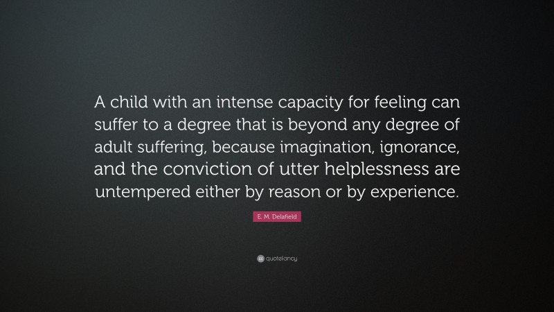 E. M. Delafield Quote: “A child with an intense capacity for feeling can suffer to a degree that is beyond any degree of adult suffering, because imagination, ignorance, and the conviction of utter helplessness are untempered either by reason or by experience.”