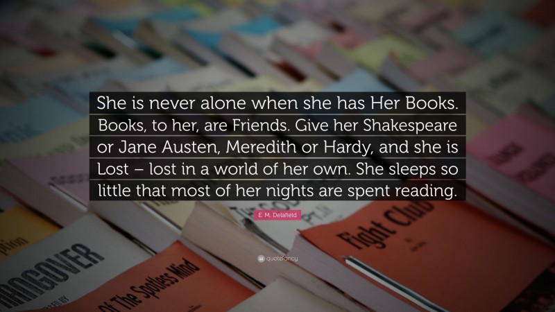 E. M. Delafield Quote: “She is never alone when she has Her Books. Books, to her, are Friends. Give her Shakespeare or Jane Austen, Meredith or Hardy, and she is Lost – lost in a world of her own. She sleeps so little that most of her nights are spent reading.”