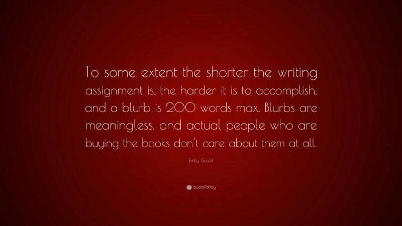 Emily Gould Quote: “To some extent the shorter the writing assignment is, the harder it is to accomplish, and a blurb is 200 words max. Blurbs are meaningless, and actual people who are buying the books don’t care about them at all.”