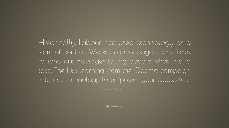 Douglas Alexander Quote: “Historically, Labour has used technology as a form of control. We would use pagers and faxes to send out messages telling people what line to take. The key learning from the Obama campaign is to use technology to empower your supporters.”