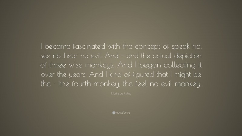 Mackenzie Phillips Quote: “I became fascinated with the concept of speak no, see no, hear no evil. And – and the actual depiction of three wise monkeys. And I began collecting it over the years. And I kind of figured that I might be the – the fourth monkey, the feel no evil monkey.”