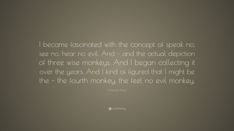 Mackenzie Phillips Quote: “I became fascinated with the concept of speak no, see no, hear no evil. And – and the actual depiction of three wise monkeys. And I began collecting it over the years. And I kind of figured that I might be the – the fourth monkey, the feel no evil monkey.”