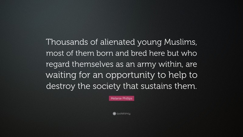 Melanie Phillips Quote: “Thousands of alienated young Muslims, most of them born and bred here but who regard themselves as an army within, are waiting for an opportunity to help to destroy the society that sustains them.”