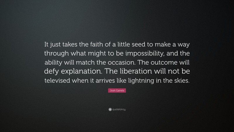Josh Garrels Quote: “It just takes the faith of a little seed to make a way through what might to be impossibility, and the ability will match the occasion. The outcome will defy explanation. The liberation will not be televised when it arrives like lightning in the skies.”