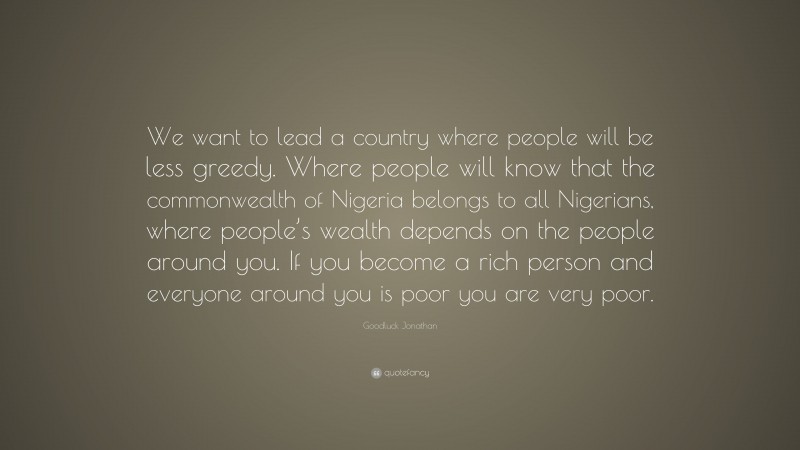 Goodluck Jonathan Quote: “We want to lead a country where people will be less greedy. Where people will know that the commonwealth of Nigeria belongs to all Nigerians, where people’s wealth depends on the people around you. If you become a rich person and everyone around you is poor you are very poor.”