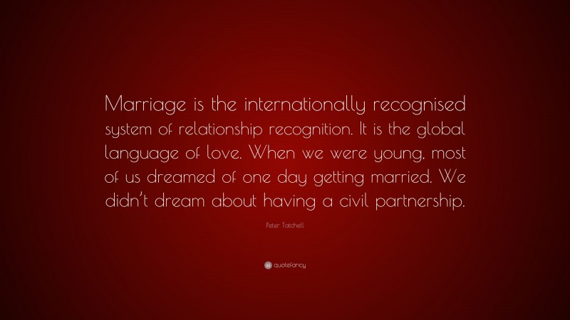 Peter Tatchell Quote: “Marriage is the internationally recognised system of relationship recognition. It is the global language of love. When we were young, most of us dreamed of one day getting married. We didn’t dream about having a civil partnership.”