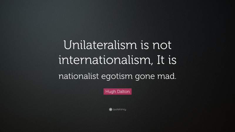 Hugh Dalton Quote: “Unilateralism is not internationalism, It is nationalist egotism gone mad.”