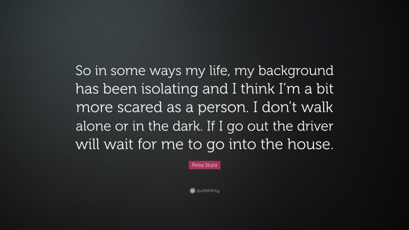Petra Stunt Quote: “So in some ways my life, my background has been isolating and I think I’m a bit more scared as a person. I don’t walk alone or in the dark. If I go out the driver will wait for me to go into the house.”