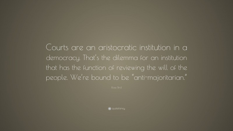 Rose Bird Quote: “Courts are an aristocratic institution in a democracy. That’s the dilemma for an institution that has the function of reviewing the will of the people. We’re bound to be “anti-majoritarian.””