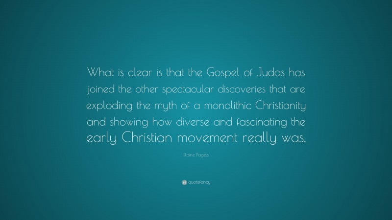 Elaine Pagels Quote: “What is clear is that the Gospel of Judas has joined the other spectacular discoveries that are exploding the myth of a monolithic Christianity and showing how diverse and fascinating the early Christian movement really was.”