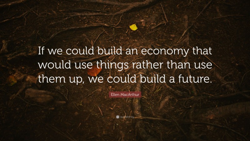 Ellen MacArthur Quote: “If we could build an economy that would use things rather than use them up, we could build a future.”
