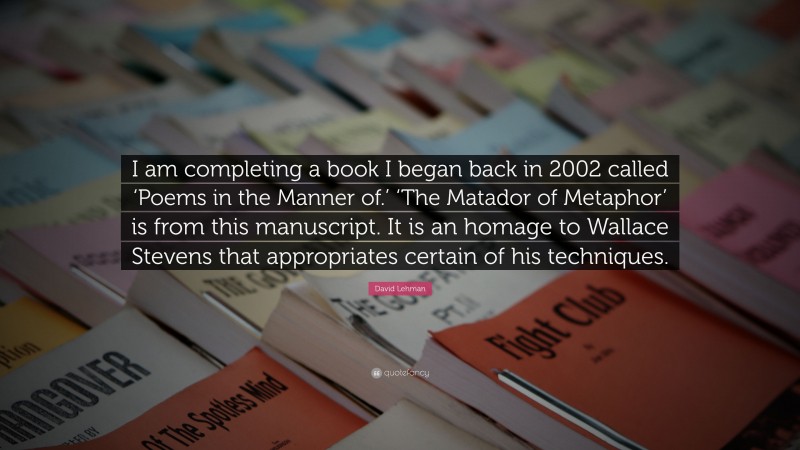 David Lehman Quote: “I am completing a book I began back in 2002 called ‘Poems in the Manner of.’ ‘The Matador of Metaphor’ is from this manuscript. It is an homage to Wallace Stevens that appropriates certain of his techniques.”