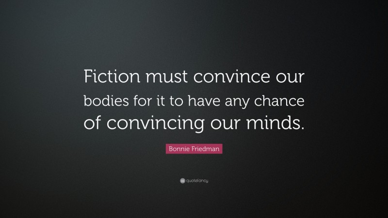 Bonnie Friedman Quote: “Fiction must convince our bodies for it to have any chance of convincing our minds.”