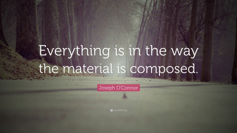 Joseph O'Connor Quote: “Everything is in the way the material is composed.”