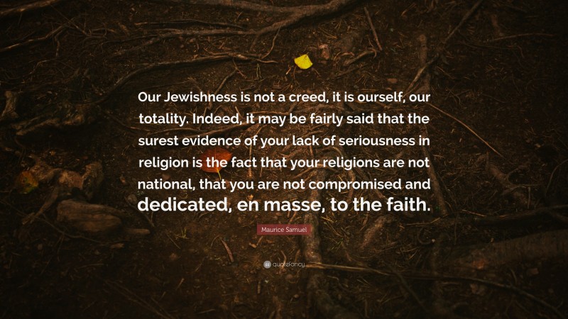 Maurice Samuel Quote: “Our Jewishness is not a creed, it is ourself, our totality. Indeed, it may be fairly said that the surest evidence of your lack of seriousness in religion is the fact that your religions are not national, that you are not compromised and dedicated, en masse, to the faith.”