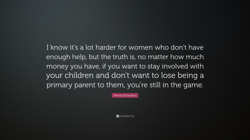 Patricia Richardson Quote: “I know it’s a lot harder for women who don’t have enough help, but the truth is, no matter how much money you have, if you want to stay involved with your children and don’t want to lose being a primary parent to them, you’re still in the game.”