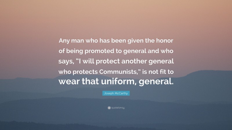 Joseph McCarthy Quote: “Any man who has been given the honor of being promoted to general and who says, “I will protect another general who protects Communists,” is not fit to wear that uniform, general.”