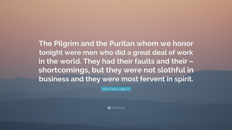 Henry Cabot Lodge, Jr. Quote: “The Pilgrim and the Puritan whom we honor tonight were men who did a great deal of work in the world. They had their faults and their – shortcomings, but they were not slothful in business and they were most fervent in spirit.”