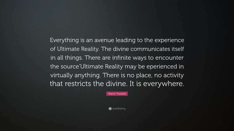 Wayne Teasdale Quote: “Everything is an avenue leading to the experience of Ultimate Reality. The divine communicates itself in all things. There are infinite ways to encounter the source’Ultimate Reality may be eperienced in virtually anything. There is no place, no activity that restricts the divine. It is everywhere.”