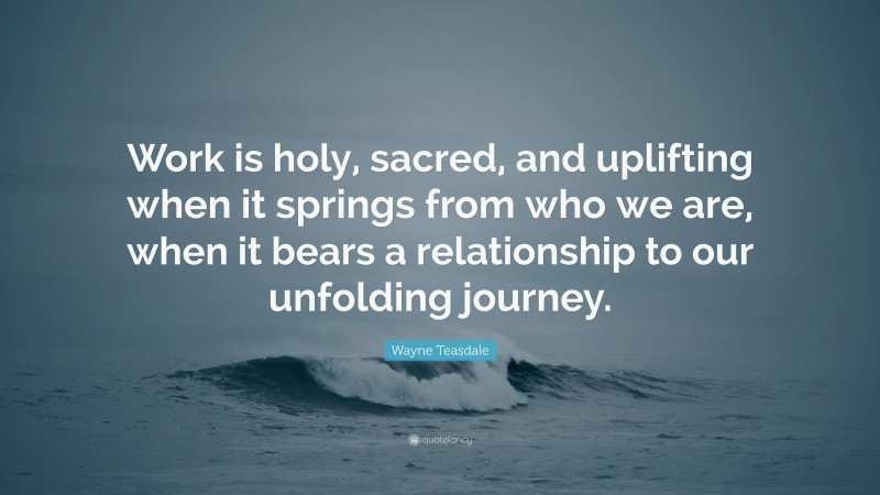 Wayne Teasdale Quote: “Work is holy, sacred, and uplifting when it springs from who we are, when it bears a relationship to our unfolding journey.”