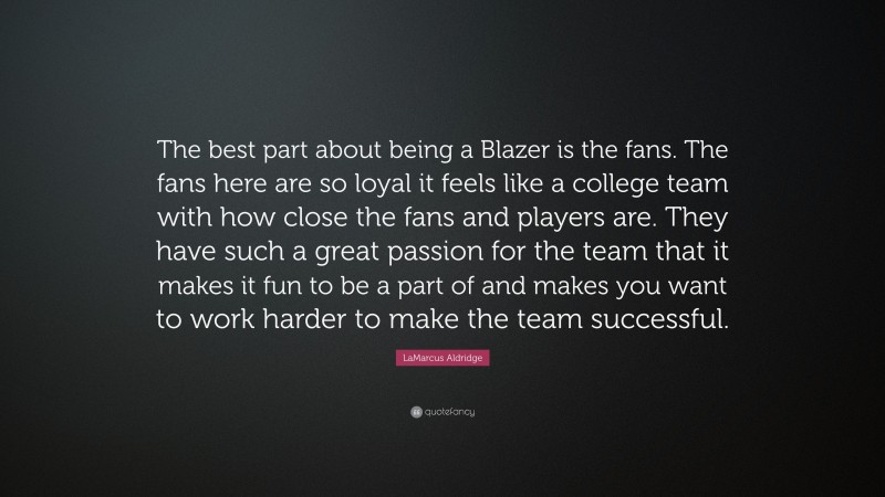 LaMarcus Aldridge Quote: “The best part about being a Blazer is the fans. The fans here are so loyal it feels like a college team with how close the fans and players are. They have such a great passion for the team that it makes it fun to be a part of and makes you want to work harder to make the team successful.”