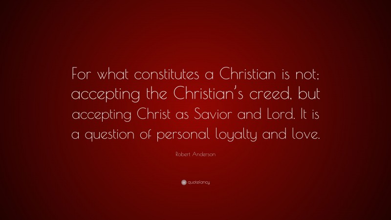 Robert Anderson Quote: “For what constitutes a Christian is not; accepting the Christian’s creed, but accepting Christ as Savior and Lord. It is a question of personal loyalty and love.”